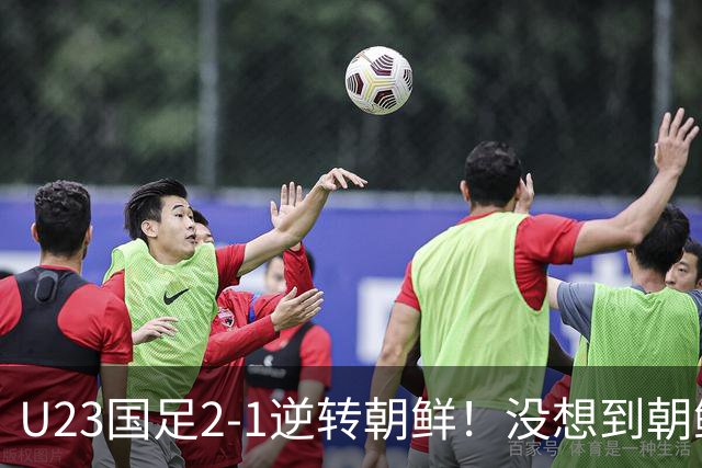 U23国足2-1逆转朝鲜！没想到朝鲜主帅赛后这么说，彻底破防！